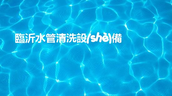 臨沂水管清洗設(shè)備解鎖水體潛力：革新技術(shù)的秘密揭曉！